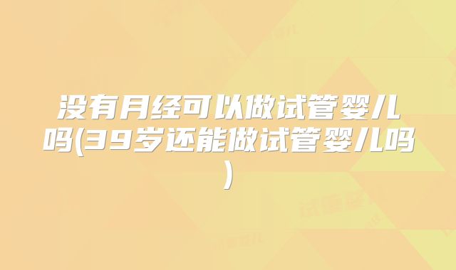 没有月经可以做试管婴儿吗(39岁还能做试管婴儿吗)