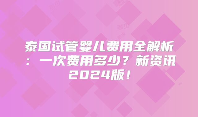 泰国试管婴儿费用全解析：一次费用多少？新资讯2024版！