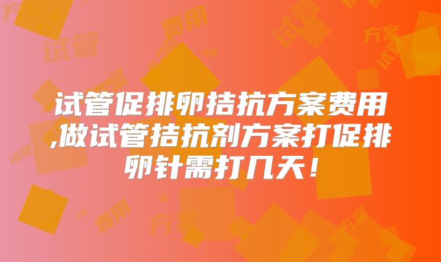 试管促排卵拮抗方案费用,做试管拮抗剂方案打促排卵针需打几天！