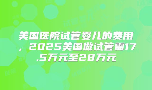 美国医院试管婴儿的费用,2025美国做试管需17.5万元至28万元