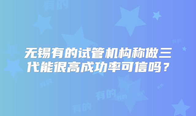 无锡有的试管机构称做三代能很高成功率可信吗?