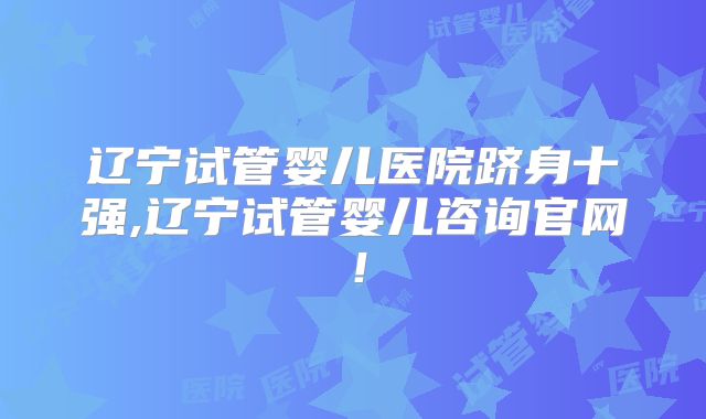 辽宁试管婴儿医院跻身十强,辽宁试管婴儿咨询官网!