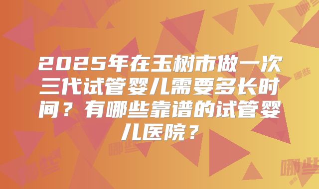 2025年在玉树市做一次三代试管婴儿需要多长时间？有哪些靠谱的试管婴儿医院？