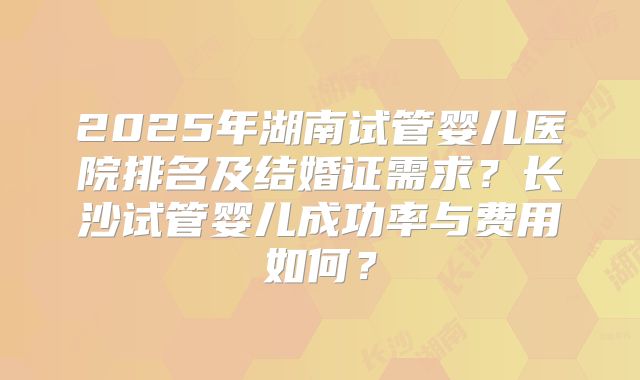 2025年湖南试管婴儿医院排名及结婚证需求？长沙试管婴儿成功率与费用如何？