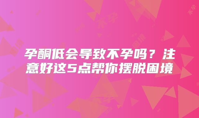 孕酮低会导致不孕吗？注意好这5点帮你摆脱困境