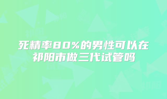 死精率80%的男性可以在祁阳市做三代试管吗