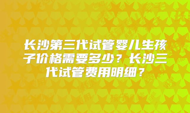 长沙第三代试管婴儿生孩子价格需要多少？长沙三代试管费用明细？