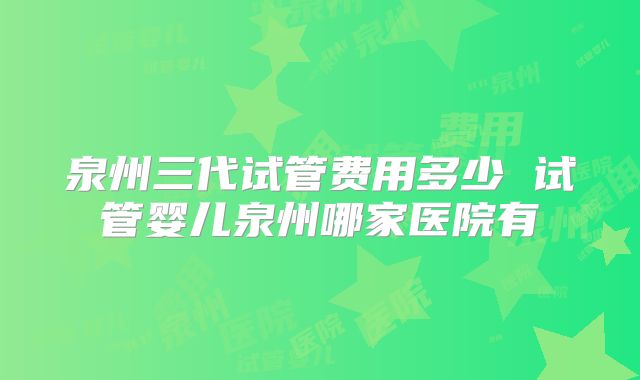 泉州三代试管费用多少 试管婴儿泉州哪家医院有