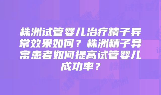 株洲试管婴儿治疗精子异常效果如何？株洲精子异常患者如何提高试管婴儿成功率？