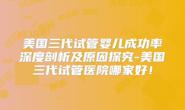 美国三代试管婴儿成功率深度剖析及原因探究-美国三代试管医院哪家好！