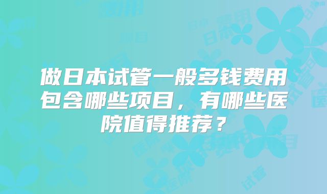 做日本试管一般多钱费用包含哪些项目，有哪些医院值得推荐？