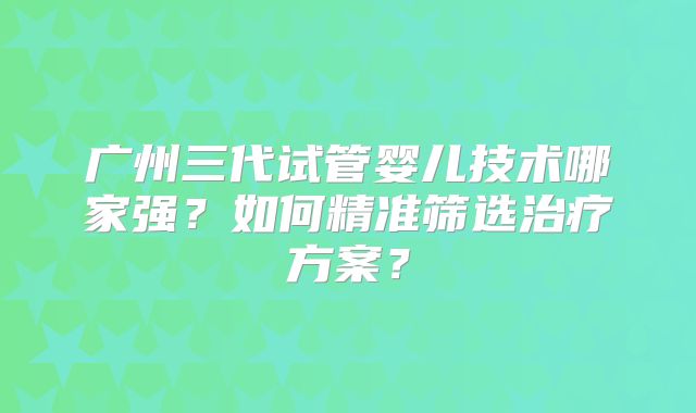 广州三代试管婴儿技术哪家强？如何精准筛选治疗方案？