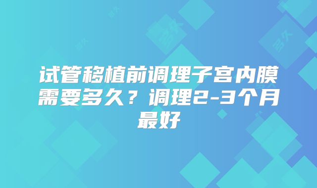 试管移植前调理子宫内膜需要多久？调理2-3个月最好