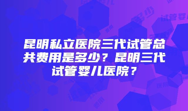昆明私立医院三代试管总共费用是多少?昆明三代试管婴儿医院?