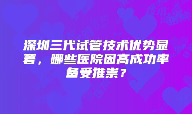 深圳三代试管技术优势显著，哪些医院因高成功率备受推崇？