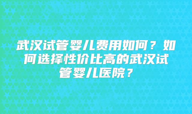武汉试管婴儿费用如何？如何选择性价比高的武汉试管婴儿医院？