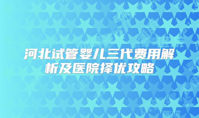 河北试管婴儿三代费用解析及医院择优攻略