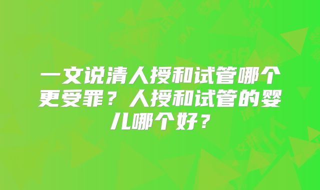 一文说清人授和试管哪个更受罪？人授和试管的婴儿哪个好？