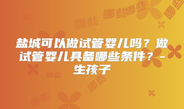 盐城可以做试管婴儿吗？做试管婴儿具备哪些条件？-生孩子