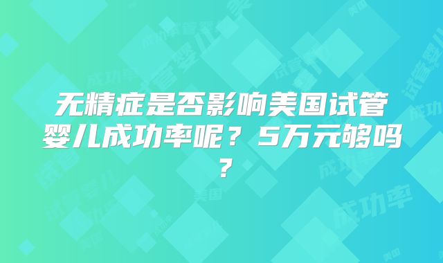 无精症是否影响美国试管婴儿成功率呢?5万元够吗?