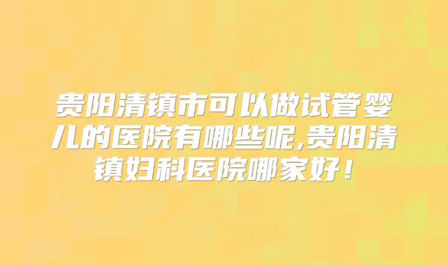 贵阳清镇市可以做试管婴儿的医院有哪些呢,贵阳清镇妇科医院哪家好！