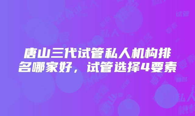 唐山三代试管私人机构排名哪家好，试管选择4要素
