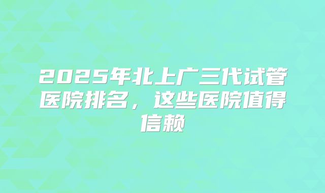 2025年北上广三代试管医院排名，这些医院值得信赖