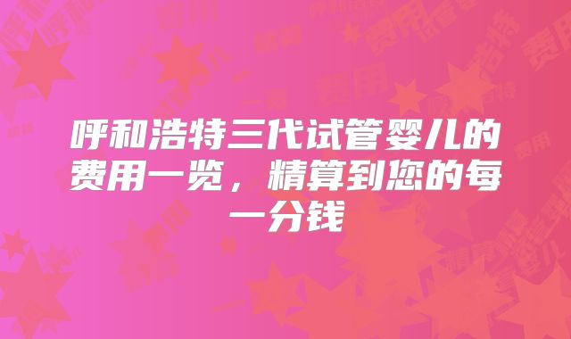 呼和浩特三代试管婴儿的费用一览，精算到您的每一分钱
