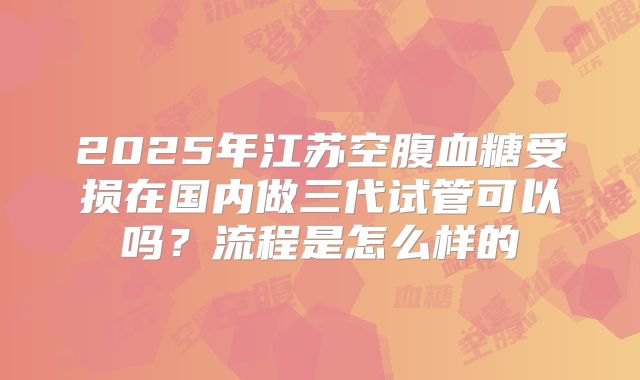 2025年江苏空腹血糖受损在国内做三代试管可以吗？流程是怎么样的