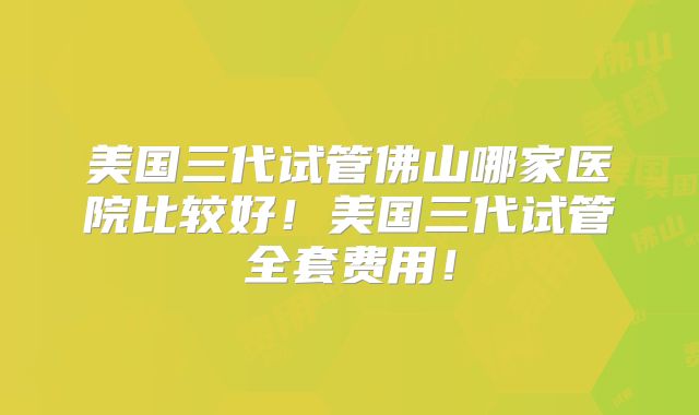 美国三代试管佛山哪家医院比较好！美国三代试管全套费用！