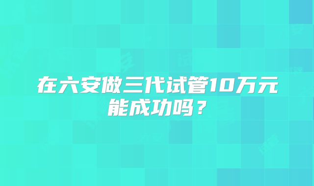 在六安做三代试管10万元能成功吗？