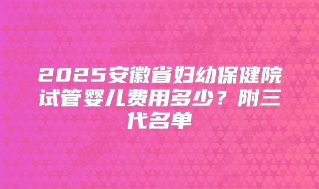 2025安徽省妇幼保健院试管婴儿费用多少？附三代名单