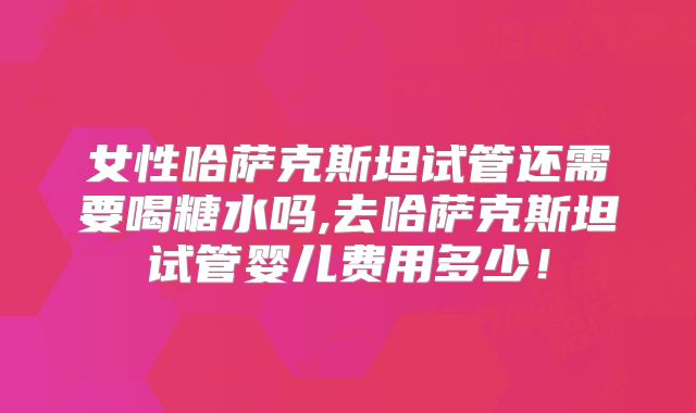 女性哈萨克斯坦试管还需要喝糖水吗,去哈萨克斯坦试管婴儿费用多少！