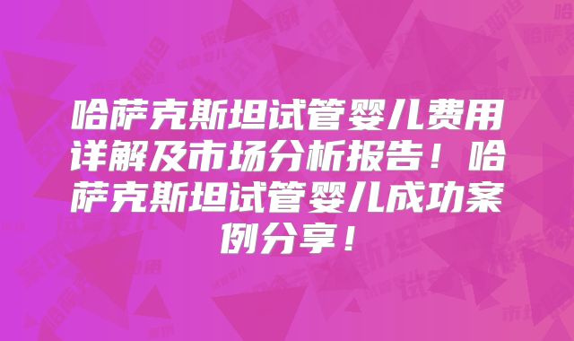 哈萨克斯坦试管婴儿费用详解及市场分析报告！哈萨克斯坦试管婴儿成功案例分享！
