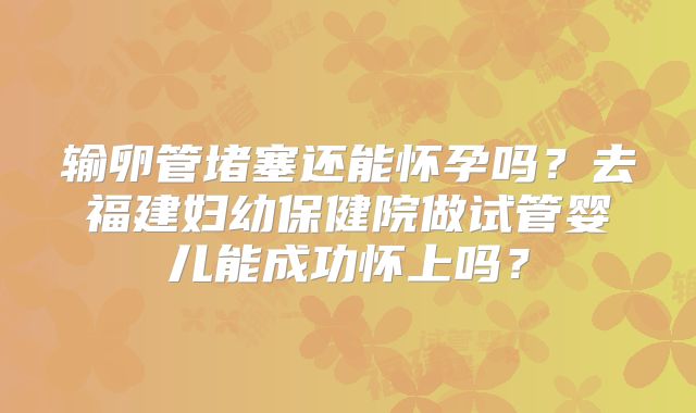 输卵管堵塞还能怀孕吗？去福建妇幼保健院做试管婴儿能成功怀上吗？