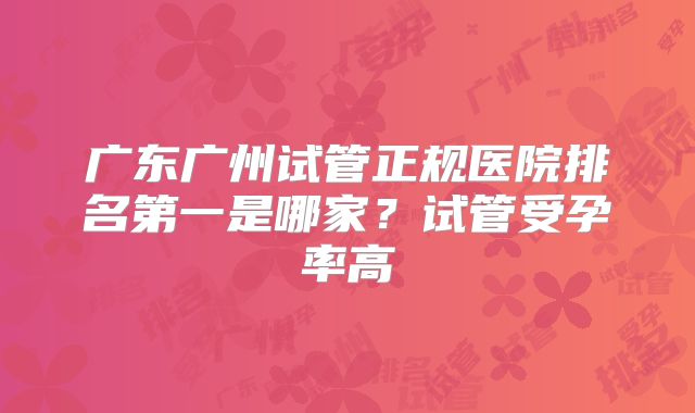 广东广州试管正规医院排名第一是哪家？试管受孕率高