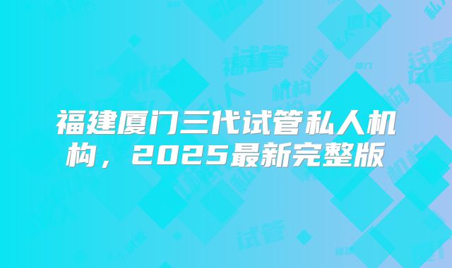 福建厦门三代试管私人机构，2025最新完整版