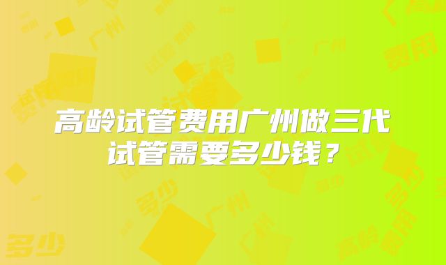 高龄试管费用广州做三代试管需要多少钱?