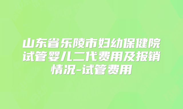 山东省乐陵市妇幼保健院试管婴儿二代费用及报销情况-试管费用