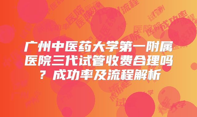 广州中医药大学第一附属医院三代试管收费合理吗？成功率及流程解析