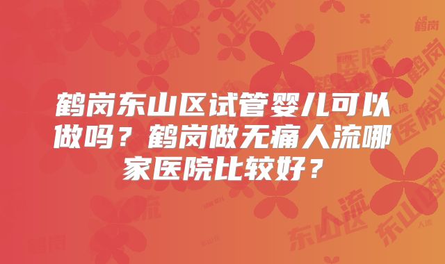 鹤岗东山区试管婴儿可以做吗？鹤岗做无痛人流哪家医院比较好？