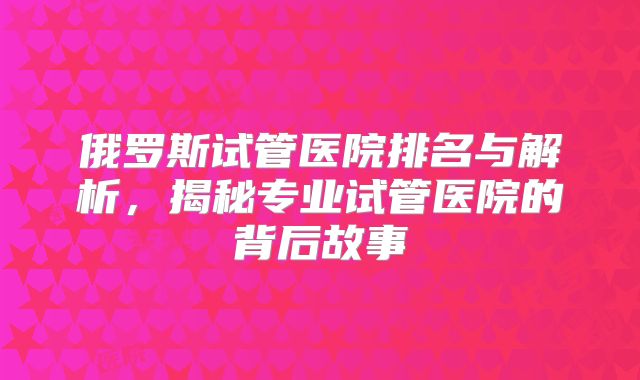 俄罗斯试管医院排名与解析，揭秘专业试管医院的背后故事