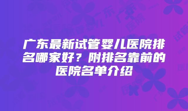 广东最新试管婴儿医院排名哪家好？附排名靠前的医院名单介绍