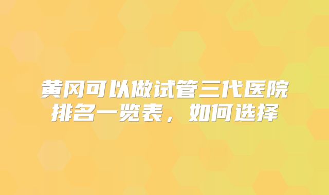 黄冈可以做试管三代医院排名一览表，如何选择