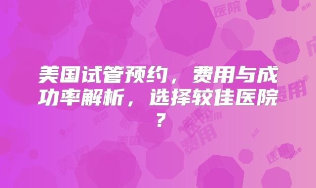 美国试管预约，费用与成功率解析，选择较佳医院？