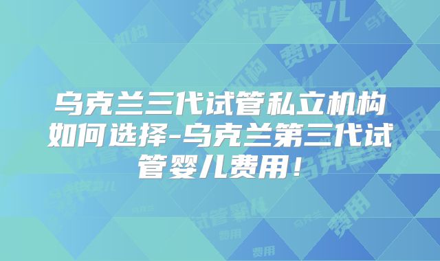 乌克兰三代试管私立机构如何选择-乌克兰第三代试管婴儿费用!
