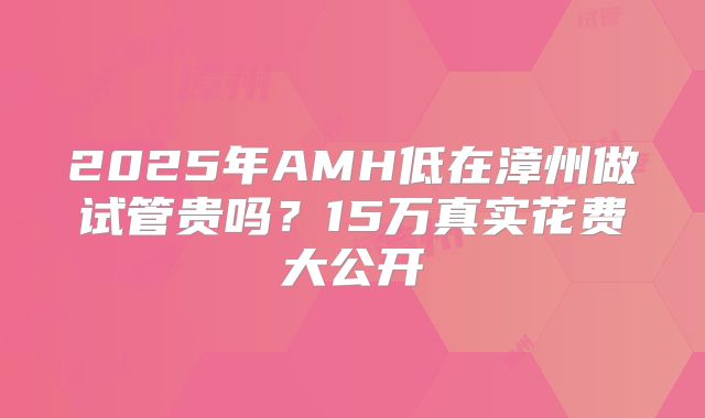 2025年AMH低在漳州做试管贵吗？15万真实花费大公开