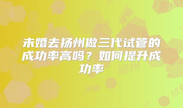 未婚去扬州做三代试管的成功率高吗？如何提升成功率