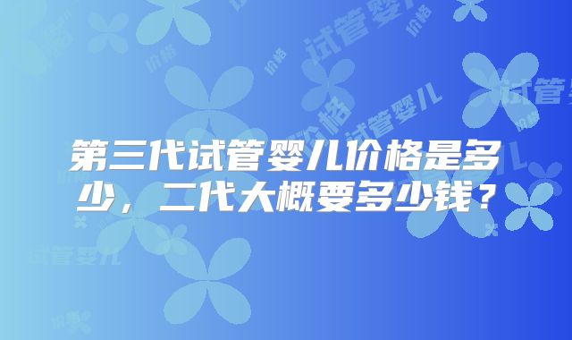 第三代试管婴儿价格是多少，二代大概要多少钱？