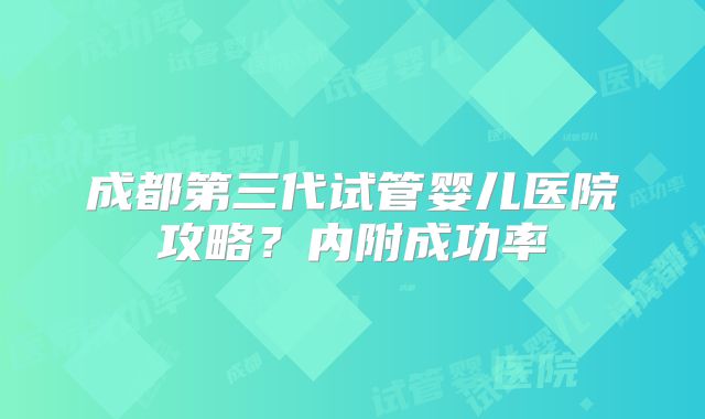 成都第三代试管婴儿医院攻略？内附成功率